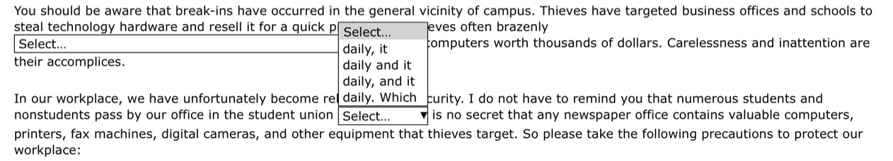 You should be aware that break-ins have occurred in the general vicinity of campus. Thieves have targeted business offices and schools to 
steal technology hardware and resell it for a quick p Select... eves often brazenly 
Select... daily, it computers worth thousands of dollars. Carelessness and inattention are 
their accomplices. daily and it 
daily, and it 
In our workplace, we have unfortunately become rel daily. Which curity. I do not have to remind you that numerous students and 
nonstudents pass by our office in the student union Select... is no secret that any newspaper office contains valuable computers, 
printers, fax machines, digital cameras, and other equipment that thieves target. So please take the following precautions to protect our 
workplace: