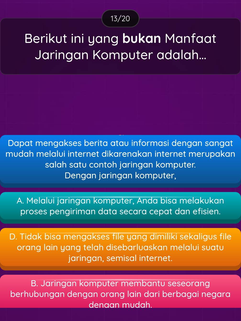 13/20
Berikut ini yang bukan Manfaat
Jaringan Komputer adalah...
Dapat mengakses berita atau informasi dengan sangat
mudah melalui internet dikarenakan internet merupakan
salah satu contoh jaringan komputer.
Dengan jaringan komputer,
A. Melalui jaringan komputer, Anda bisa melakukan
proses pengiriman data secara cepat dan efisien.
D. Tidak bisa mengakses file yang dimiliki sekaligus file
orang lain yang telah disebarluaskan melalui suatu
jaringan, semisal internet.
B. Jaringan komputer membantu seseorang
berhubungan dengan orang lain dari berbagai negara
denaan mudah.