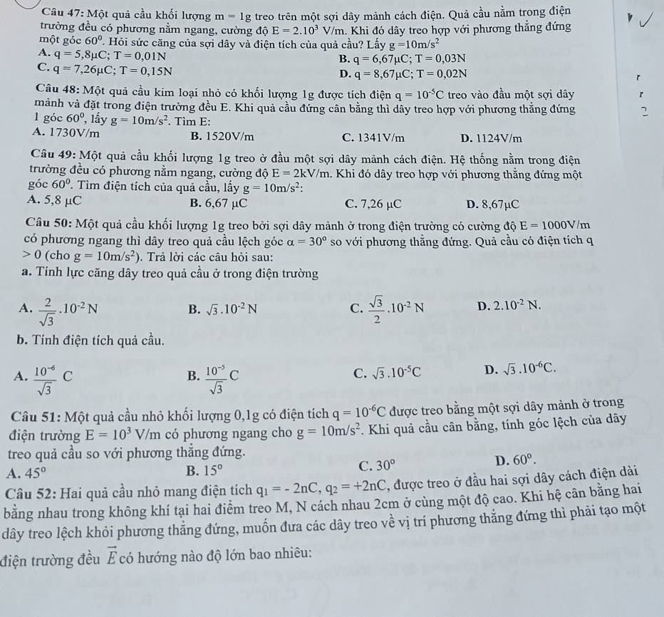 Một quả cầu khối lượng m=1g treo trên một sợi dây mảnh cách điện. Quả cầu nằm trong điện
trường đều có phương nằm ngang, cường độ E=2.10^3V/m. Khi đó dây treo hợp với phương thắng đứng
một góc 60°. Hỏi sức căng của sợi dây và điện tích của quả cầu? Lấy g=10m/s^2
A. q=5,8mu C;T=0,01N
B. q=6,67mu C;T=0,03N
C. q=7,26mu C;T=0,15N
D. q=8,67mu C;T=0,02N r
Câu 48: Mhat Q t quả cầu kim loại nhỏ có khối lượng 1g được tích điện q=10^(-5)C treo vào đầu một sợi dây r
mảnh và đặt trong điện trường đều E. Khi quả cầu đứng cân bằng thì dây treo hợp với phương thẳng đứng 2
1 góc 60° , lấy g=10m/s^2. Tìm E:
A. 1730V/m B. 1520V/m C. 1341V/m D. 1124V/m
Câu 49: Một quả cầu khối lượng 1g treo ở đầu một sợi dây mảnh cách điện. Hệ thống nằm trong điện
trường đều có phương nằm ngang, cường độ E=2kV/m 1. Khi đó dây treo hợp với phương thẳng đứng một
góc 60° T. Tìm điện tích của quả cầu, lấy g=10m/s^2:
A. 5,8 μC B. 6,67 µC C. 7,26 µC D. 8,67µC
Câu 50: Một quả cầu khối lượng 1g treo bởi sợi dây mảnh ở trong điện trường có cường độ E=1000V/m
có phương ngang thì dây treo quả cầu lệch góc alpha =30° so với phương thẳng đứng. Quả cầu có điện tích q
0 (cho g=10m/s^2) Trả lời các câu hỏi sau:
a. Tính lực căng dây treo quả cầu ở trong điện trường
A.  2/sqrt(3) · 10^(-2)N  sqrt(3)/2 · 10^(-2)N D. 2.10^(-2)N.
B. sqrt(3).10^(-2)N C.
b. Tính điện tích quả cầu.
B.
A.  (10^(-6))/sqrt(3) C  (10^(-5))/sqrt(3) C
C. sqrt(3).10^(-5)C D. sqrt(3).10^(-6)C.
Câu 51: Một quả cầu nhỏ khối lượng 0,1g có điện tích q=10^(-6)C được treo bằng một sợi dây mảnh ở trong
điện trường E=10^3V/m có phương ngang cho g=10m/s^2. Khi quả cầu cân bằng, tính góc lệch của dây
treo quả cầu so với phương thắng đứng.
D. 60°.
A. 45° B. 15°
C. 30°
Câu 52: Hai quả cầu nhỏ mang điện tích q_1=-2nC,q_2=+2nC , được treo ở đầu hai sợi dây cách điện dài
bằng nhau trong không khí tại hai điểm treo M, N cách nhau 2cm ở cùng một độ cao. Khi hệ cân bằng hai
dây treo lệch khỏi phương thẳng đứng, muốn đưa các dây treo về vị trí phương thằng đứng thì phải tạo một
điện trường đều vector E có hướng nào độ lớn bao nhiêu: