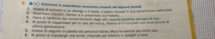 ●○○ Sottolinea le subordinate avversative presenti nel seguenti periodi. 
1. Invece di arrivare in un albergo a 4 stelle, ci siamo ritrovati in una pensioncina malandata. 
2. Aspettavo Claudio, mentre si è presentato suo fratello. 
3. Hans si lamenta del comportamento degli altri, quando dovrebbe pensare al suo. 
4. Al posto di risparmiare per le rate del mutuo, Alberto si è comprato uno smartphone di 
ultima generazione. 
5. Invece di seguire la tabella del personal trainer, Micol fa esercizi per conto suo. 
6. Al posto di mandargli una email, chiamalo per telefono e spiegati a voce.