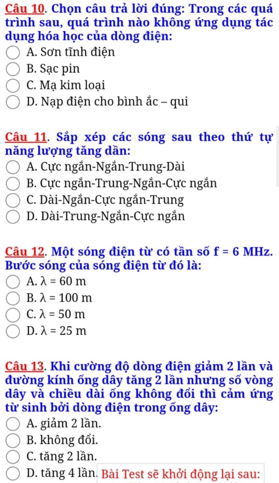 Chọn câu trả lời đúng: Trong các quá
trình sau, quá trình nào không ứng dụng tác
dụng hóa học của dòng điện:
A. Sơn tĩnh điện
B. Sạc pin
C. Mạ kim loại
D. Nạp điện cho bình ắc - qui
Câu 11. Sắp xép các sóng sau theo thứ tự
năng lượng tăng dần:
A. Cực ngắn-Ngắn-Trung-Dài
B. Cực ngắn-Trung-Ngắn-Cực ngắn
C. Dài-Ngắn-Cực ngắn-Trung
D. Dài-Trung-Ngắn-Cực ngắn
Câu 12. Một sóng điện từ có tần số f=6 MHz. 
Bước sóng của sóng điện từ đó là:
A. lambda =60m
B. lambda =100m
C. lambda =50m
D. lambda =25m
Câu 13. Khi cường độ dòng điện giảm 2 lần và
đường kính ống dây tăng 2 lần nhưng số vòng
dây và chiều dài ống không đổi thì cảm ứng
từ sinh bởi dòng điện trong ống dây:
A. giảm 2 lần.
B. không đổi.
C. tăng 2 lần.
D. tăng 4 lần. Bài Test sẽ khởi động lại sau: