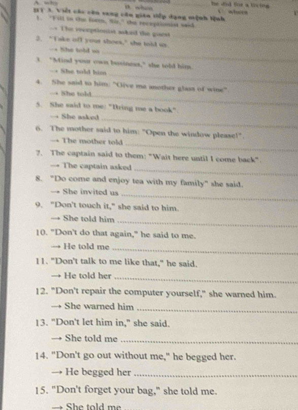 A who D. whan e _he did for a tiving 
3T 3. Việt các căn vang cân gián tiếp dạng niệnh lệnh 
1. "Esil to the foren, Siz," the recuptiionist said 
== The reeptionist asked the guest 
3. "Take ofl your thoes," she toid us 
_ 
= She told w 
_ 
t. "Mind your own beiness," she told him. 
_ 
=* She told him 
4. She said to him: "Give me another glass of wine" 
→ She told_ 
5. She said to me: "Bring me a book" 
→ She asked_ 
6. The mother said to him: "Open the window please!". 
_ 
→ The mother told 
7. The captain said to them: "Wait here until I come back". 
→ The captain asked 
_ 
8. "Do come and enjoy tea with my family" she said. 
→ She invited us_ 
9. "Don't touch it," she said to him. 
→ She told him_ 
10. "Don't do that again," he said to me. 
→ He told me_ 
11. "Don't talk to me like that," he said. 
→ He told her_ 
12. "Don't repair the computer yourself," she warned him. 
→ She warned him_ 
13. "Don't let him in," she said. 
→ She told me_ 
14. "Don't go out without me," he begged her. 
→ He begged her_ 
15. "Don't forget your bag," she told me. 
→ She told me