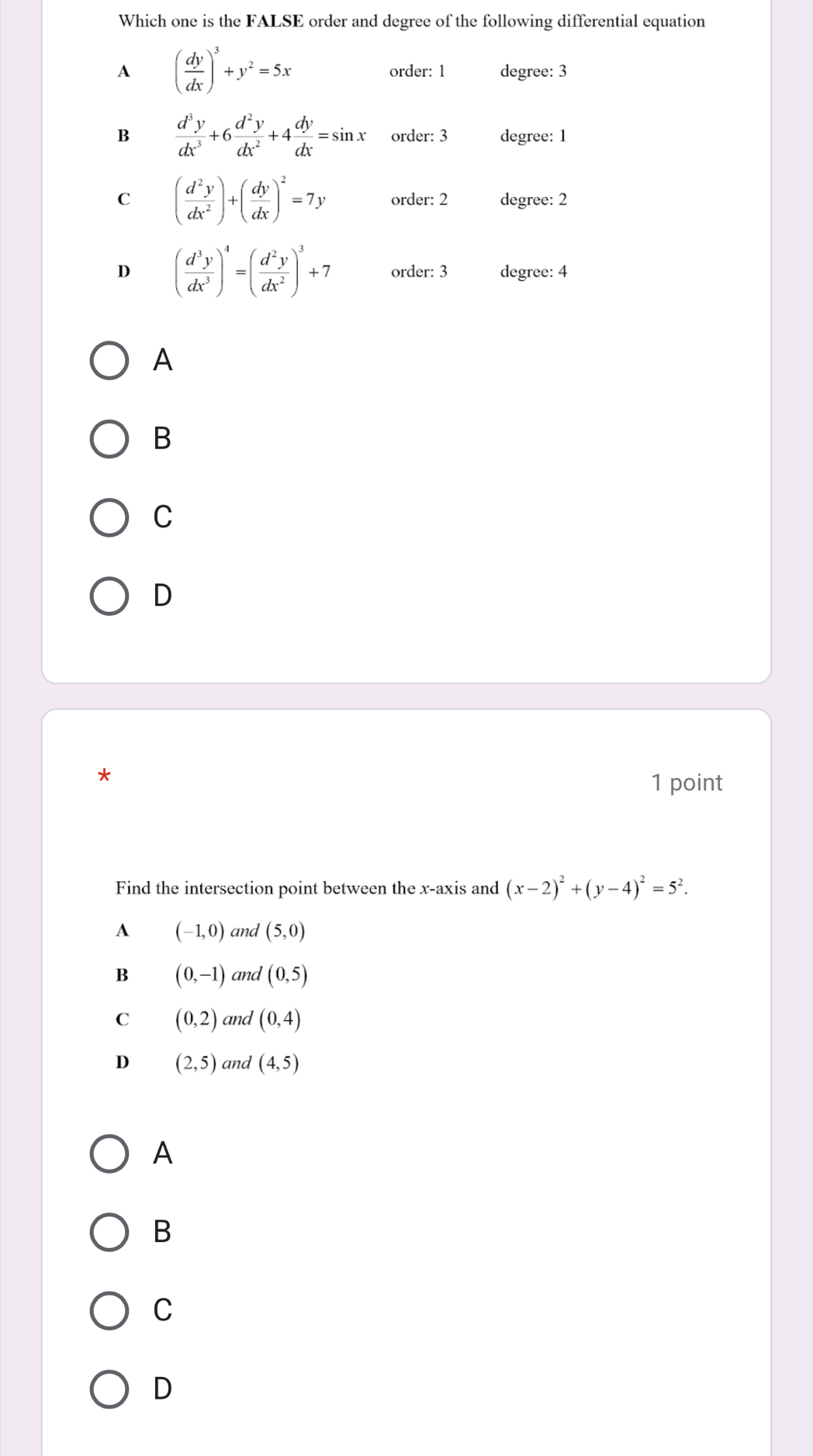 Which one is the FALSE order and degree of the following differential equation
A ( dy/dx )^3+y^2=5x order: 1 degree: 3
B  d^3y/dx^3 +6 d^2y/dx^2 +4 dy/dx =sin x order: 3 degree: 1
C ( d^2y/dx^2 )+( dy/dx )^2=7y order: 2 degree: 2
D ( d^3y/dx^3 )^4=( d^2y/dx^2 )^3+7 order: 3 degree: 4
A
B
C
D
*
1 point
Find the intersection point between the x-axis and (x-2)^2+(y-4)^2=5^2.
A (-1,0) and (5,0)
B (0,-1) and (0,5)
C (0,2) and (0,4)
D (2,5) and (4,5)
A
B
C
D