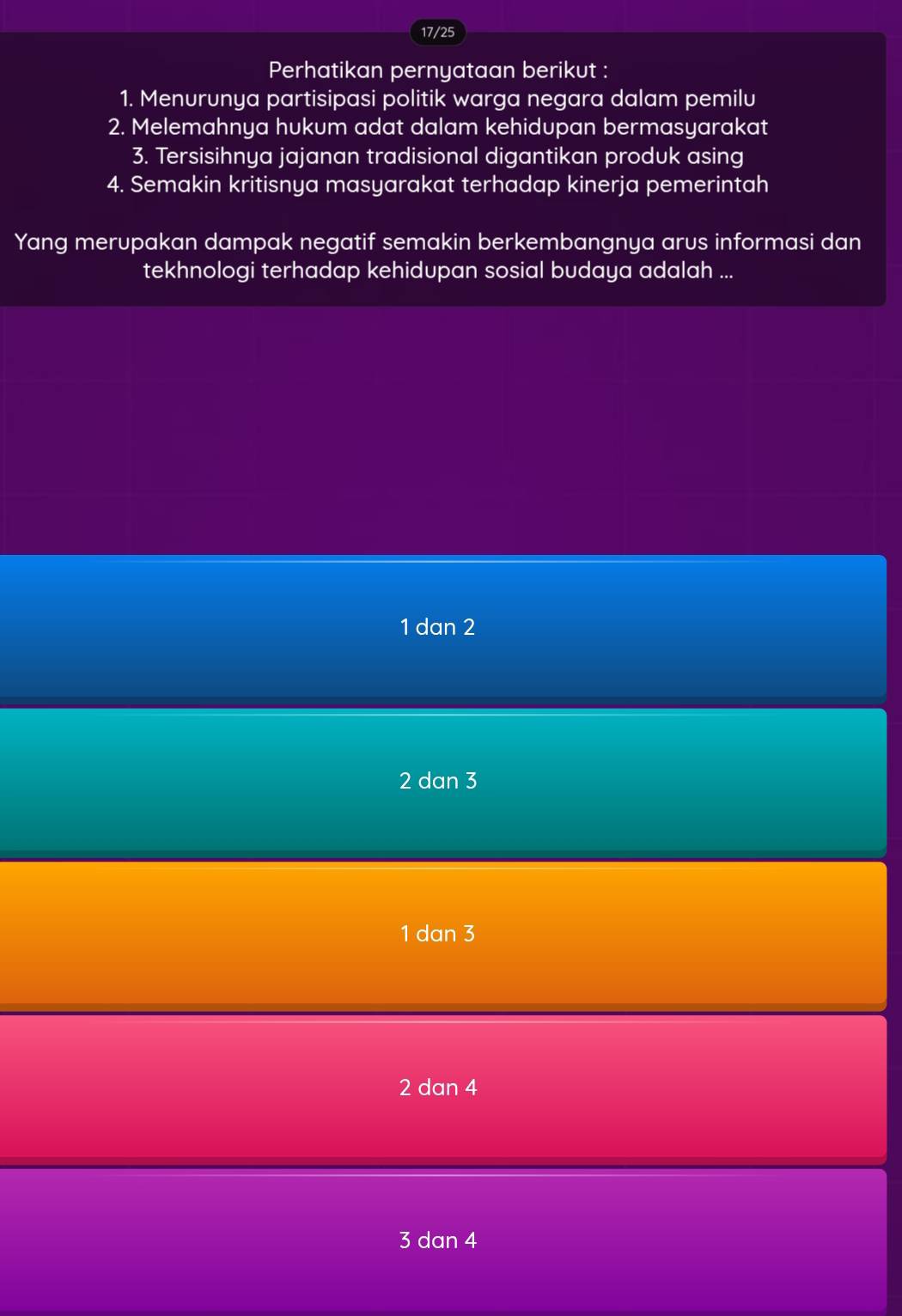 17/25
Perhatikan pernyataan berikut :
1. Menurunya partisipasi politik warga negara dalam pemilu
2. Melemahnya hukum adat dalam kehidupan bermasyarakat
3. Tersisihnya jajanan tradisional digantikan produk asing
4. Semakin kritisnya masyarakat terhadap kinerja pemerintah
Yang merupakan dampak negatif semakin berkembangnya arus informasi dan
tekhnologi terhadap kehidupan sosial budaya adalah ...
1 dan 2
2 dan 3
1 dan 3
2 dan 4
3 dan 4