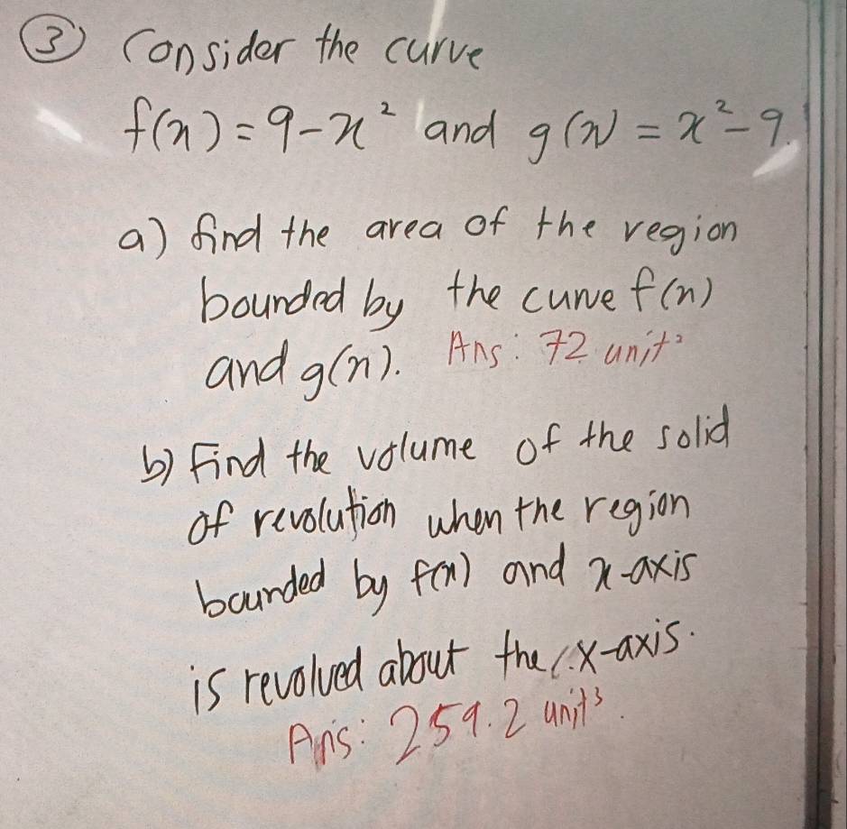 ③ Consider the curve
f(x)=9-x^2 and g(x)=x^2-9. 
a) find the area of the region 
bounded by the curve f(n)
and g(n). Ans: 72 unit' 
b) Find the volume of the solid 
of revolution when the region 
bourded by f(x) and x-axis 
is revolved about the x-axis. 
Ans: 259.2unit^3