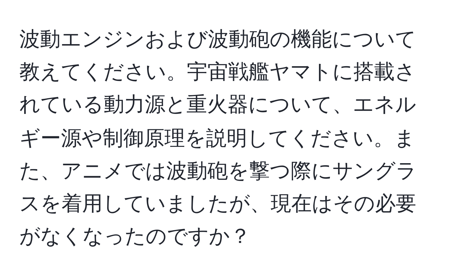 波動エンジンおよび波動砲の機能について教えてください。宇宙戦艦ヤマトに搭載されている動力源と重火器について、エネルギー源や制御原理を説明してください。また、アニメでは波動砲を撃つ際にサングラスを着用していましたが、現在はその必要がなくなったのですか？