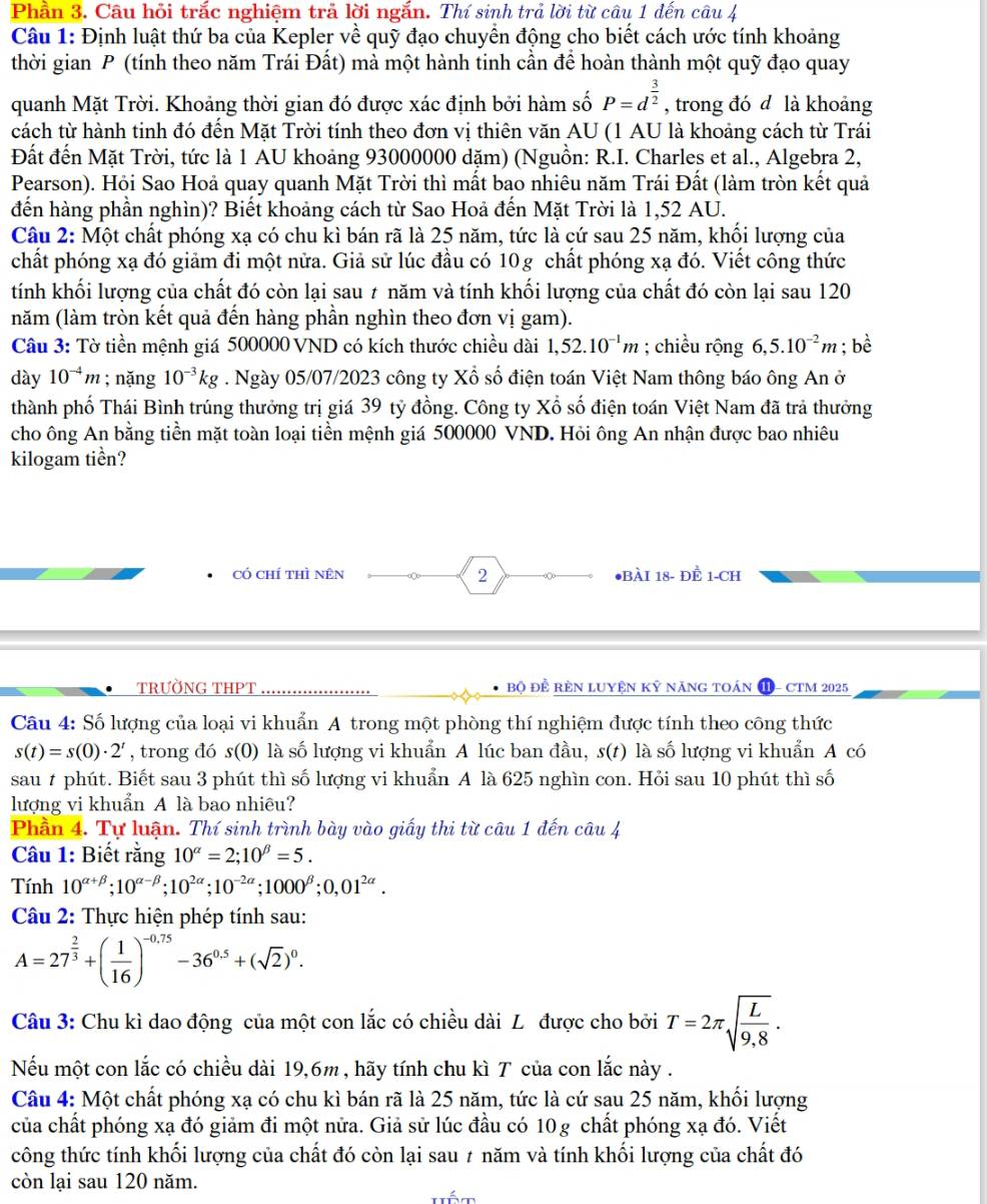 Phần 3. Câu hỏi trắc nghiệm trả lời ngắn. Thí sinh trả lời từ câu 1 đến câu 4
Câu 1: Định luật thứ ba của Kepler về quỹ đạo chuyển động cho biết cách ước tính khoảng
thời gian P (tính theo năm Trái Đất) mà một hành tinh cần để hoàn thành một quỹ đạo quay
quanh Mặt Trời. Khoảng thời gian đó được xác định bởi hàm số P=d^(frac 3)2 , trong đó d là khoảng
cách từ hành tinh đó đến Mặt Trời tính theo đơn vị thiên văn AU (1 AU là khoảng cách từ Trái
Đất đến Mặt Trời, tức là 1 AU khoảng 93000000 dặm) (Nguồn: R.I. Charles et al., Algebra 2,
Pearson). Hỏi Sao Hoả quay quanh Mặt Trời thì mất bao nhiêu năm Trái Đất (làm tròn kết quả
đến hàng phần nghìn)? Biết khoảng cách từ Sao Hoả đến Mặt Trời là 1,52 AU.
Câu 2: Một chất phóng xạ có chu kì bán rã là 25 năm, tức là cứ sau 25 năm, khối lượng của
chất phóng xạ đó giảm đi một nửa. Giả sử lúc đầu có 10g chất phóng xạ đó. Viết công thức
tính khối lượng của chất đó còn lại sau ≠ năm và tính khối lượng của chất đó còn lại sau 120
năm (làm tròn kết quả đến hàng phần nghìn theo đơn vị gam).
Câu 3: Tờ tiền mệnh giá 500000 VND có kích thước chiều dài 1,52.10^(-1)m; chiều rộng 6,5.10^(-2)m; bè
dày 10^(-4)m; nặng 10^(-3)kg. Ngày 05/07/2023 công ty Xổ số điện toán Việt Nam thông báo ông An ở
thành phố Thái Bình trúng thưởng trị giá 39 tỷ đồng. Công ty Xổ số điện toán Việt Nam đã trả thưởng
cho ông An bằng tiền mặt toàn loại tiền mệnh giá 500000 VND. Hỏi ông An nhận được bao nhiêu
kilogam tiền?
có chí thì nên 2 ●BÀI 18- ĐÈ 1-CH
TRƯỜNG THPT bộ để rèN lUyện Kỷ năng toán - CTM 2025
Câu 4: Số lượng của loại vi khuẩn A trong một phòng thí nghiệm được tính theo công thức
s(t)=s(0)· 2^t , trong đó s(0) là số lượng vi khuẩn A lúc ban đầu, s(t) là số lượng vi khuẩn A có
sau # phút. Biết sau 3 phút thì số lượng vi khuẩn A là 625 nghìn con. Hỏi sau 10 phút thì số
lượng vi khuẩn A là bao nhiêu?
Phần 4. Tự luận. Thí sinh trình bày vào giấy thi từ câu 1 đến câu 4
Câu 1: Biết rằng 10^(alpha)=2;10^(beta)=5.
Tính 10^(alpha +beta);10^(alpha -beta);10^(2alpha);10^(-2alpha);1000^(beta);0,01^(2alpha).
Câu 2: Thực hiện phép tính sau:
A=27^(frac 2)3+( 1/16 )^-0.75-36^(0.5)+(sqrt(2))^0.
Câu 3: Chu kì dao động của một con lắc có chiều dài L được cho bởi T=2π sqrt(frac L)9,8.
Nếu một con lắc có chiều dài 19,6m , hãy tính chu kì T của con lắc này .
Câu 4: Một chất phóng xạ có chu kì bán rã là 25 năm, tức là cứ sau 25 năm, khối lượng
của chất phóng xạ đó giảm đi một nửa. Giả sử lúc đầu có 10g chất phóng xạ đó. Viết
công thức tính khối lượng của chất đó còn lại sau 7 năm và tính khối lượng của chất đó
còn lại sau 120 năm.