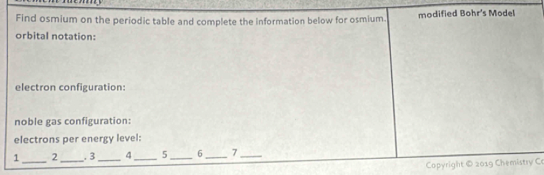 Find osmium on the periodic table and complete the information below for osmium. modified Bohr's Model 
orbital notation: 
electron configuration: 
noble gas configuration: 
electrons per energy level: 
1 _2 _. 3 _4_ 5_ 6 _7_ 
Copyright © 2019 Chemistry Co