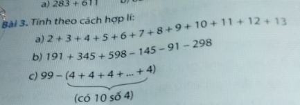 283+611
Bài 3. Tính theo cách hợp lí: 2+3+4+5+6+7+8+9+10+11+12+13
a) 
b) 191+345+598-145-91-298
c) 99-(4+4+4+...+4)
(có 10 số 4)