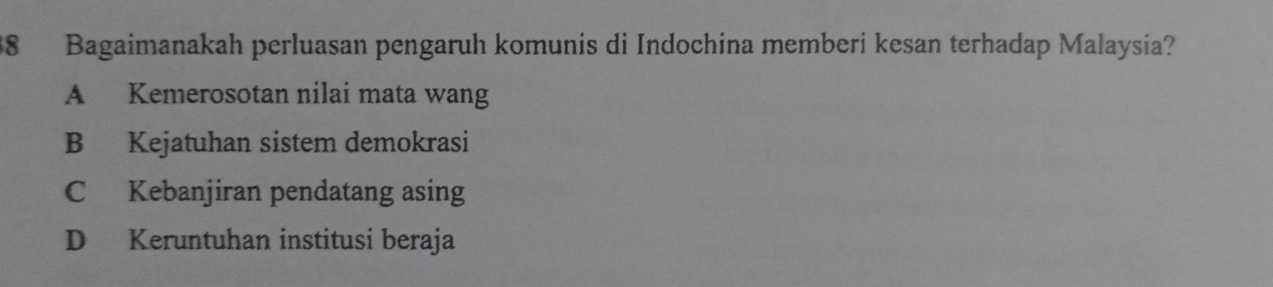 Bagaimanakah perluasan pengaruh komunis di Indochina memberi kesan terhadap Malaysia?
A Kemerosotan nilai mata wang
B Kejatuhan sistem demokrasi
C Kebanjiran pendatang asing
D Keruntuhan institusi beraja