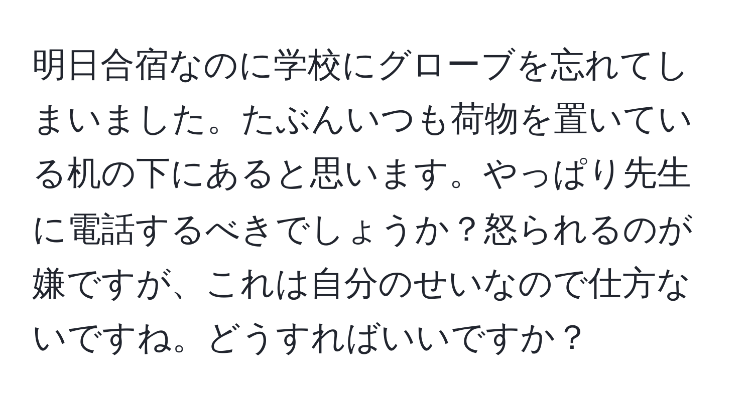 明日合宿なのに学校にグローブを忘れてしまいました。たぶんいつも荷物を置いている机の下にあると思います。やっぱり先生に電話するべきでしょうか？怒られるのが嫌ですが、これは自分のせいなので仕方ないですね。どうすればいいですか？