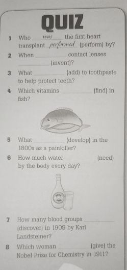 Who _was_ the first heart 
transplant performe_ perform by? 
2 When _contact lenses 
_(invent)? 
3 What _(add) to toothpaste 
to help protect teeth? 
4 Which vitamins _(find) in 
fish? 
5 What _(develop) in the 
1800s as a painkiller? 
6 How much water_ (need) 
by the body every day? 
7 How many blood groups_ 
(discover) in 1909 by Karl 
Landsteiner? 
8 Which woman _(give) the 
Nobel Prize for Chemistry in 1911?