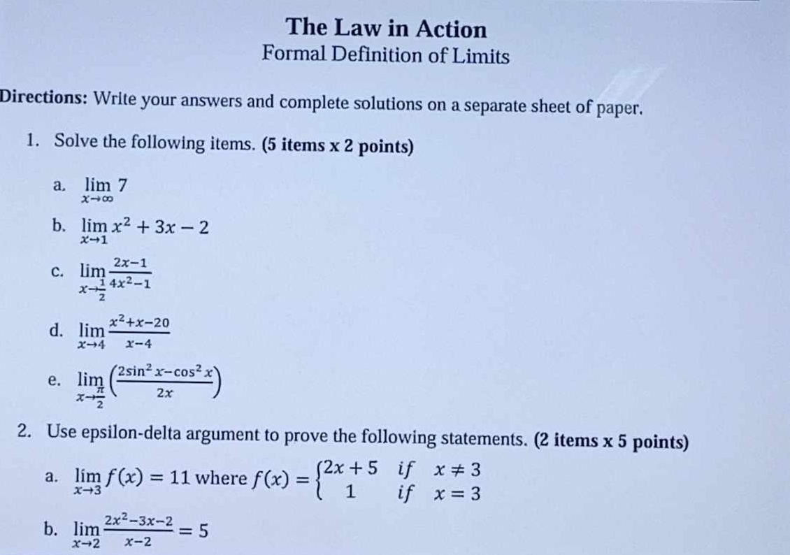 The Law in Action 
Formal Definition of Limits 
Directions: Write your answers and complete solutions on a separate sheet of paper. 
1. Solve the following items. (5 items x 2 points) 
a. limlimits _xto ∈fty 7
b. limlimits _xto 1x^2+3x-2
c. limlimits _xto  1/2  (2x-1)/4x^2-1 
d. limlimits _xto 4 (x^2+x-20)/x-4 
e. limlimits _xto  π /2 ( (2sin^2x-cos^2x)/2x )
2. Use epsilon-delta argument to prove the following statements. (2 items x 5 points) 
if x!= 3
a. limlimits _xto 3f(x)=11 where f(x)=beginarrayl 2x+5 1endarray. if x=3
b. limlimits _xto 2 (2x^2-3x-2)/x-2 =5