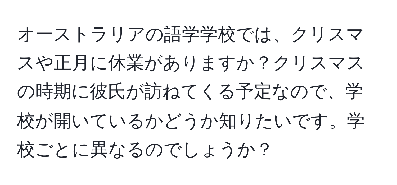 オーストラリアの語学学校では、クリスマスや正月に休業がありますか？クリスマスの時期に彼氏が訪ねてくる予定なので、学校が開いているかどうか知りたいです。学校ごとに異なるのでしょうか？