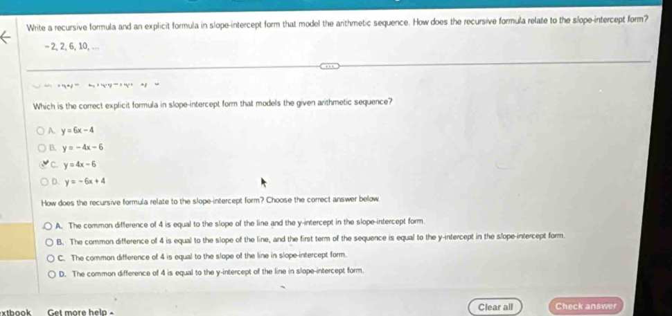 Write a recursive formula and an explicit formula in slope-intercept form that model the arithmetic sequence. How does the recursive formula relate to the slope-intercept form?
-2, 2, 6, 10, -..
Which is the correct explicit formula in slope-intercept form that models the given arithmetic sequence?
A. y=6x-4
B. y=-4x-6
C. y=4x-6
D. y=-6x+4
How does the recursive formula relate to the slope-intercept form? Choose the correct answer below
A. The common difference of 4 is equal to the slope of the line and the y-intercept in the slope-intercept form.
B. The common difference of 4 is equal to the slope of the line, and the first term of the sequence is equal to the y-intercept in the slope-intercept form.
C. The common difference of 4 is equal to the slope of the line in slope-intercept form.
D. The common difference of 4 is equal to the y-intercept of the line in slope-intercept form.
xtbook Get more help- Clear all Check answer