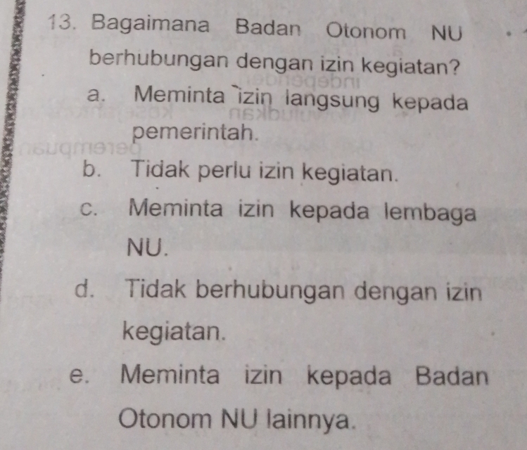 Bagaimana Badan Otonom NU
berhubungan dengan izin kegiatan?
a. Meminta izin langsung kepada
pemerintah.
b. Tidak perlu izin kegiatan.
c. Meminta izin kepada lembaga
NU.
d. Tidak berhubungan dengan izin
kegiatan.
e. Meminta izin kepada Badan
Otonom NU lainnya.