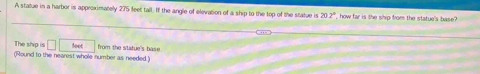 A statue in a harbor is approximately 275 feet tall. If the angle of elevation of a ship to the top of the statue is 20.2° , how far is the ship from the statue's base? 
The ship is □ feet from the statue's base. 
(Round to the nearest whole number as needed.)