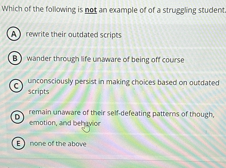 Which of the following is not an example of of a struggling student
A  rewrite their outdated scripts
B wander through life unaware of being off course
C unconsciously persist in making choices based on outdated
scripts
D
remain unaware of their self-defeating patterns of though,
emotion, and behavior
E  none of the above