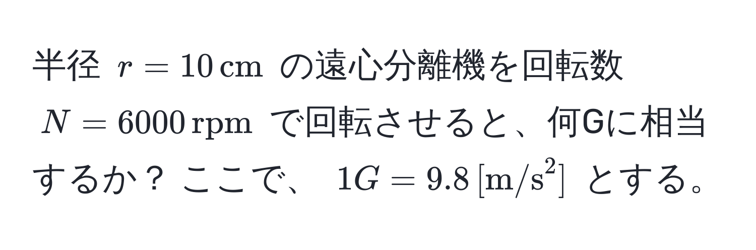 半径 ( r = 10 , cm ) の遠心分離機を回転数 ( N = 6000 , rpm ) で回転させると、何Gに相当するか？ ここで、 ( 1G = 9.8 , ([m/s)^(2]) ) とする。