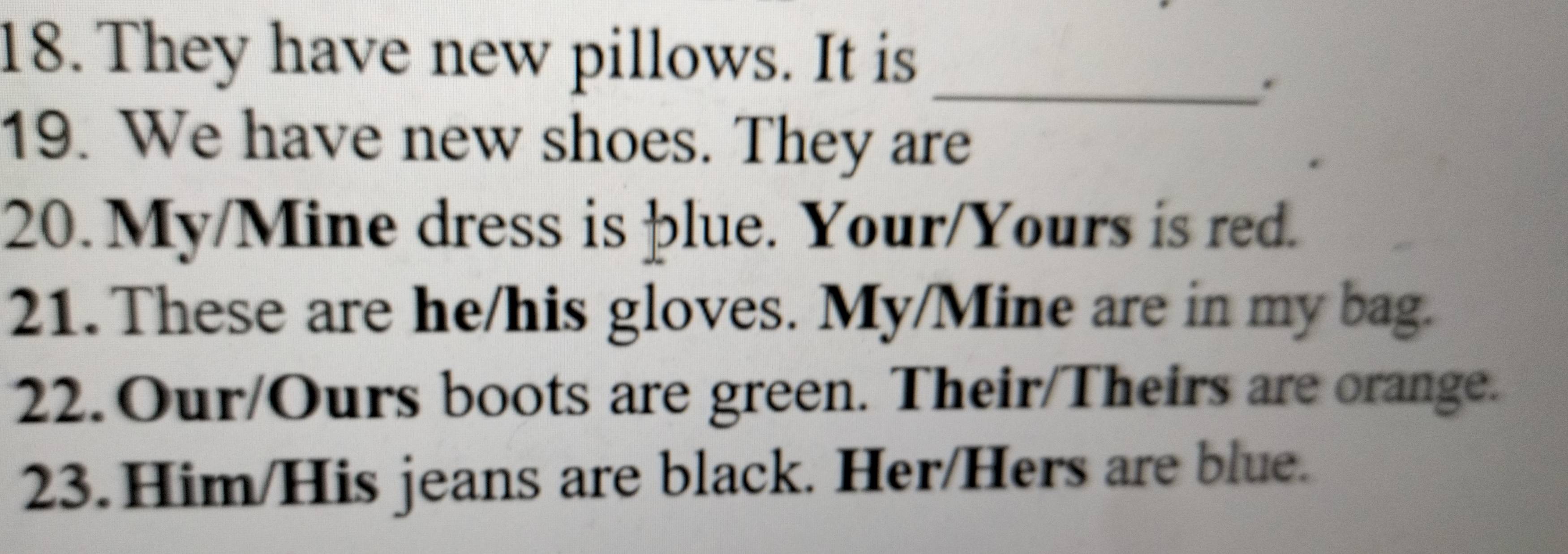 They have new pillows. It is_ 
. 
19. We have new shoes. They are 
20. My/Mine dress is þlue. Your/Yours is red. 
21. These are he/his gloves. My/Mine are in my bag. 
22.Our/Ours boots are green. Their/Theirs are orange. 
23.Him/His jeans are black. Her/Hers are blue.