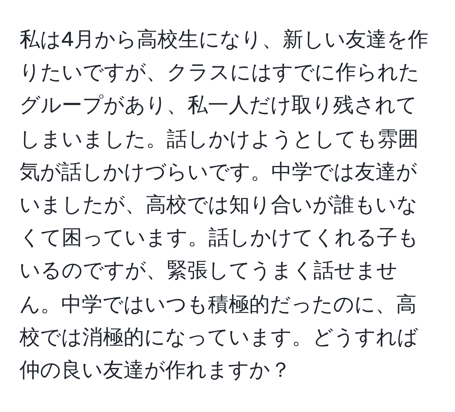 私は4月から高校生になり、新しい友達を作りたいですが、クラスにはすでに作られたグループがあり、私一人だけ取り残されてしまいました。話しかけようとしても雰囲気が話しかけづらいです。中学では友達がいましたが、高校では知り合いが誰もいなくて困っています。話しかけてくれる子もいるのですが、緊張してうまく話せません。中学ではいつも積極的だったのに、高校では消極的になっています。どうすれば仲の良い友達が作れますか？