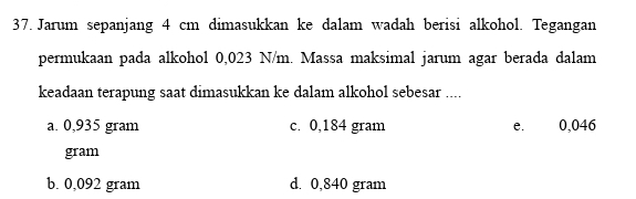 Jarum sepanjang 4 cm dimasukkan ke dalam wadah berisi alkohol. Tegangan
permukaan pada alkohol 0,023 N/m. Massa maksimal jarum agar berada dalam
keadaan terapung saat dimasukkan ke dalam alkohol sebesar ....
a. 0,935 gram c. 0,184 gram e. 0,046
gram
b. 0,092 gram d. 0,840 gram