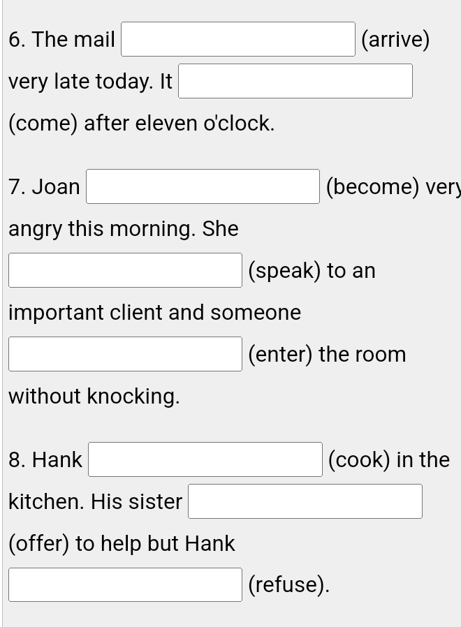 The mail □ (arrive) 
very late today. It □ 
(come) after eleven o'clock. 
7. Joan □ (become) ver 
angry this morning. She 
□ (speak) to an 
important client and someone 
□ (enter) the room 
without knocking. 
8. Hank □ (cook) in the 
kitchen. His sister □ 
(offer) to help but Hank 
□ (refuse).