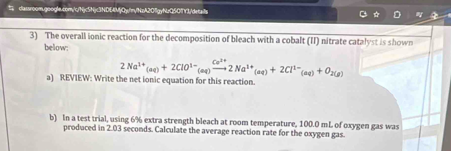 The overall ionic reaction for the decomposition of bleach with a cobalt (II) nitrate catalyst is shown 
below; 
2Na^(1+)(aq)+2ClO^(1-)(aq)xrightarrow Co^(2+)2Na^(1+)(aq)+2Cl^(1-)(aq)+O_2(g) 
a) REVIEW: Write the net ionic equation for this reaction. 
b) In a test trial, using 6% extra strength bleach at room temperature, 100.0 mL of oxygen gas was 
produced in 2.03 seconds. Calculate the average reaction rate for the oxygen gas.