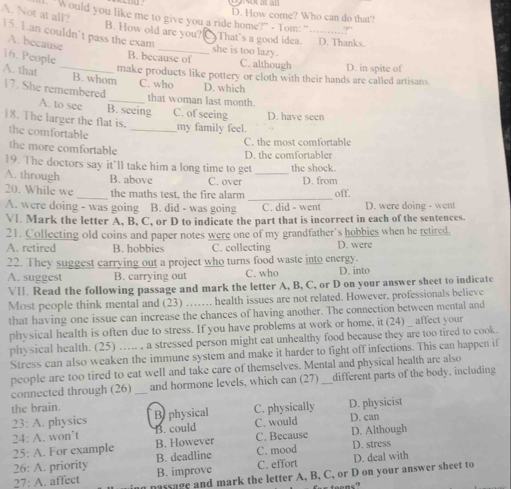 Dp Notat all
A. Not at all?
D. How come? Who can do that?
L. “Would you like me to give you a ride home?” - Tom: “ _9”
15. Lan couldn't pass the exam
B. How old are you? C) That’s a good idea. D. Thanks.
A. because
_she is too lazy.
16. People
B. because of C. although
D. in spite of
make products like pottery or cloth with their hands are called artisans.
A. that _B. whom C. who D. which
17. She remembered _that woman last month.
A. to see B. seeing C. of seeing D. have seen
18. The larger the flat is. _my family feel.
the comfortable
C. the most comfortable
the more comfortable
D. the comfortabler
19. The doctors say it’ll take him a long time to get the shock.
A. through B. above C. over _D. from
20. While we _the maths test, the fire alarm _off.
A. were doing - was going B. did - was going C. did - went D. were doing - went
VI. Mark the letter A, B, C, or D to indicate the part that is incorrect in each of the sentences.
21. Collecting old coins and paper notes were one of my grandfather`s hobbies when he retired.
A. retired B. hobbies C. collecting D. were
22. They suggest carrying out a project who turns food waste into energy.
A. suggest B. carrying out C. who
D. into
VII. Read the following passage and mark the letter A, B, C, or D on your answer sheet to indicate
Most people think mental and (23) …… health issues are not related. However, professionals believe
that having one issue can increase the chances of having another. The connection between mental and
physical health is often due to stress. If you have problems at work or home, it (24) affect your
physical health. (25) ….... , a stressed person might eat unhealthy food because they are too tired to cook.
Stress can also weaken the immune system and make it harder to fight off infections. This can happen if
people are too tired to eat well and take care of themselves. Mental and physical health are also
connected through (26) _and hormone levels, which can (27) _different parts of the body. including
the brain. C. physically D. physicist
23: A. physics Be physical
24: A. won’t B. could C. would D. can
25: A. For example B. However C. Because D. Although
26: A. priority B. deadline C. mood D. stress
27: A. affect B. improve C. effort D. deal with
passage and mark the letter A, B, C, or D on your answer sheet to