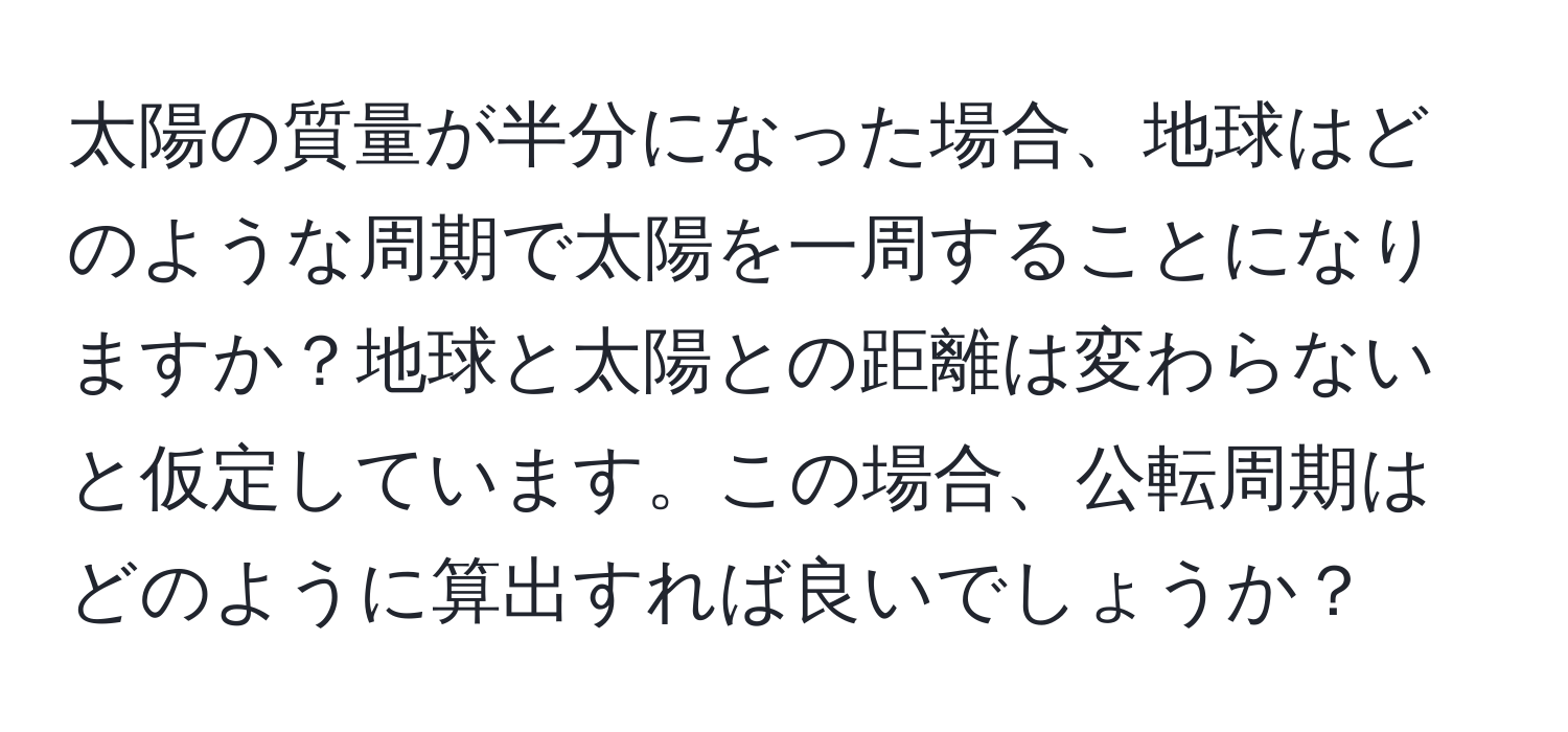 太陽の質量が半分になった場合、地球はどのような周期で太陽を一周することになりますか？地球と太陽との距離は変わらないと仮定しています。この場合、公転周期はどのように算出すれば良いでしょうか？