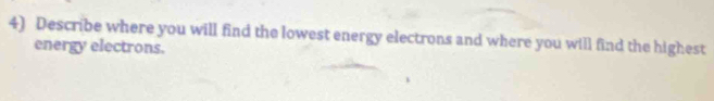 Describe where you will find the lowest energy electrons and where you will find the highest 
energy electrons.