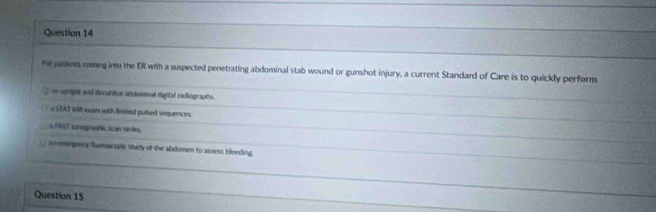 for patients coming into the ER with a suspected penetrating abdominal stab wound or gunshot injury, a current Standard of Care is to quickly perform
n upright and decubitus abdommal digital radiographs.
a 5IAT Mll exam with limited polsed sequences.
iFAST sonegraphi scan series.
asmergency fluamacopic Vudy of the abdomen to assess bleeding.
Question 15