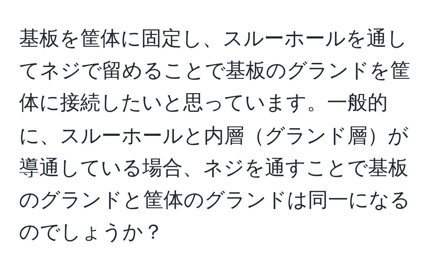 基板を筐体に固定し、スルーホールを通してネジで留めることで基板のグランドを筐体に接続したいと思っています。一般的に、スルーホールと内層グランド層が導通している場合、ネジを通すことで基板のグランドと筐体のグランドは同一になるのでしょうか？