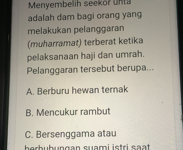 Menyembelih seekor unta
adalah dam bagi orang yang
melakukan pelanggaran
(muharramat) terberat ketika
pelaksanaan haji dan umrah.
Pelanggaran tersebut berupa...
A. Berburu hewan ternak
B. Mencukur rambut
C. Bersenggama atau
ber h ubungan suami istri səạt