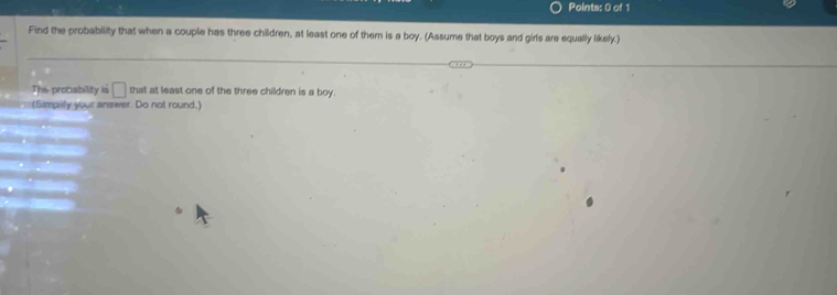 Find the probability that when a couple has three children, at least one of them is a boy. (Assume that boys and girls are equally likely.) 
The probability is that at least one of the three children is a boy. 
(Simpilly your answer. Do not round,)