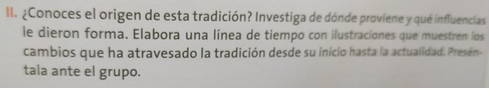 ¿Conoces el origen de esta tradición? Investiga de dónde proviene y que influencias 
le dieron forma. Elabora una línea de tiempo con ilustraciones que muestren los 
cambios que ha atravesado la tradición desde su inicio hasta la actualidad. Presen- 
tala ante el grupo.