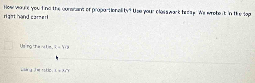 How would you find the constant of proportionality? Use your classwork today! We wrote it in the top
right hand corner!
Using the ratio, K=Y/X
Using the ratio, K=X/Y