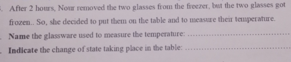 After 2 hours, Nour removed the two glasses from the freezer, but the two glasses got 
frozen.. So, she decided to put them on the table and to measure their temperature. 
. Name the glassware used to measure the temperature:_ 
. Indicate the change of state taking place in the table:_