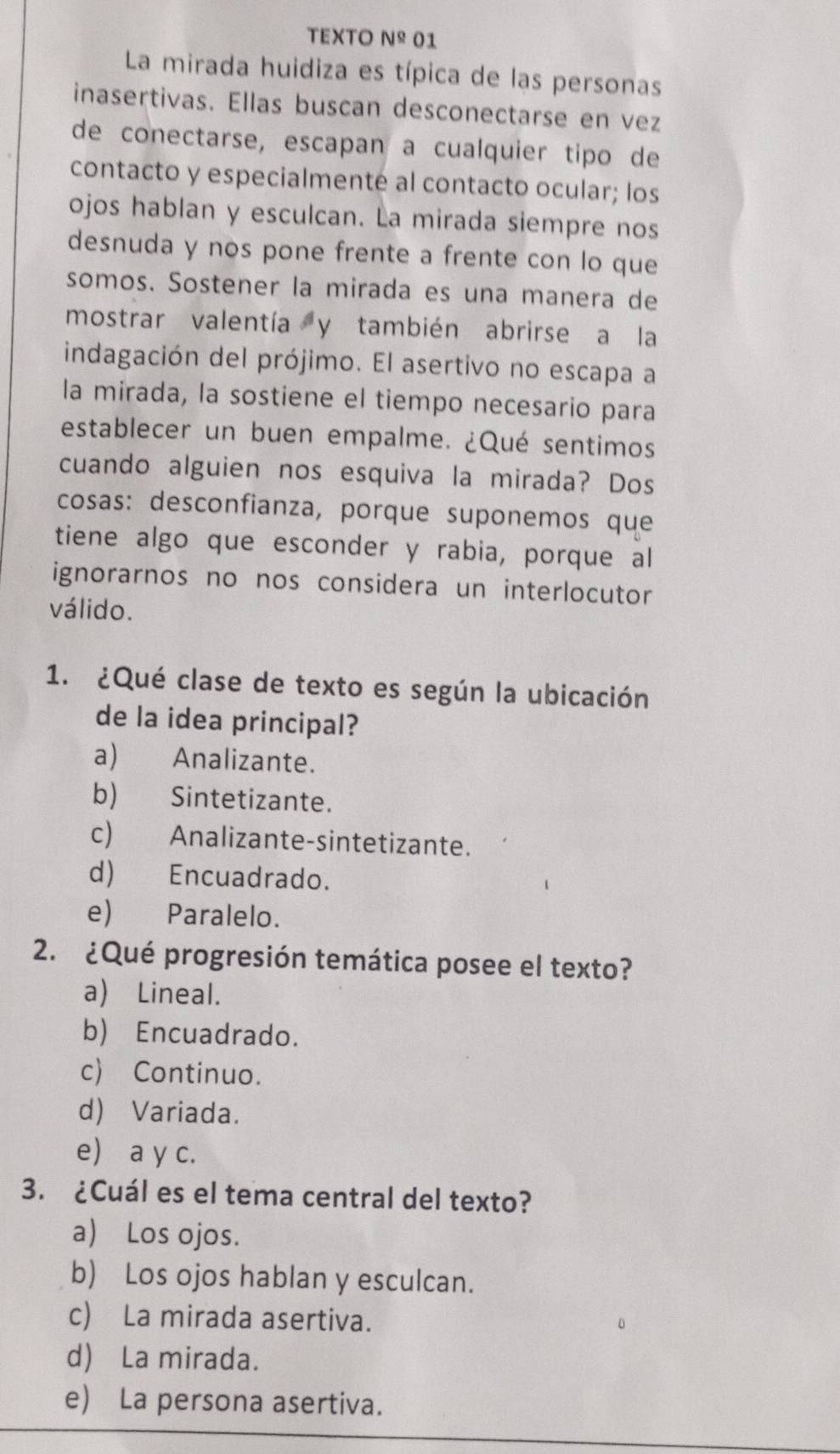 TEXTO N^(_ circ) 01
La mirada huidiza es típica de las personas
inasertivas. Ellas buscan desconectarse en vez
de conectarse, escapan a cualquier tipo de
contacto y especialmenté al contacto ocular; los
ojos hablan y esculcan. La mirada siempre nos
desnuda y nos pone frente a frente con lo que
somos. Sostener la mirada es una manera de
mostrar valentía y también abrirse a la
indagación del prójimo. El asertivo no escapa a
la mirada, la sostiene el tiempo necesario para
establecer un buen empalme. ¿Qué sentimos
cuando alguien nos esquiva la mirada? Dos
cosas: desconfianza, porque suponemos que
tiene algo que esconder y rabia, porque al
ignorarnos no nos considera un interlocutor
válido.
1. ¿Qué clase de texto es según la ubicación
de la idea principal?
a) Analizante.
b) Sintetizante.
c) Analizante-sintetizante.
d) Encuadrado.
e) Paralelo.
2. ¿Qué progresión temática posee el texto?
a) Lineal.
b) Encuadrado.
c) Continuo.
d) Variada.
e a y c.
3. ¿Cuál es el tema central del texto?
a) Los ojos.
b) Los ojos hablan y esculcan.
c) La mirada asertiva.
d) La mirada.
e) La persona asertiva.