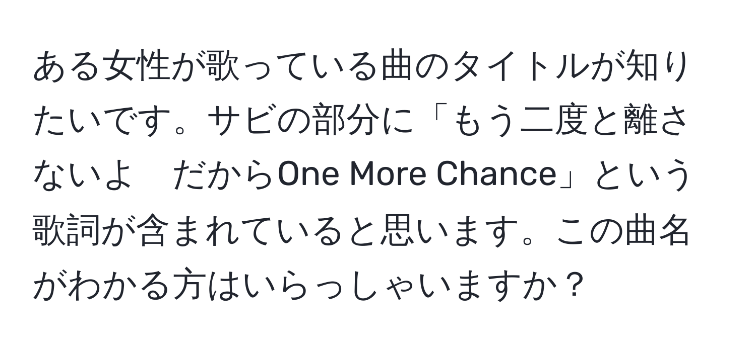 ある女性が歌っている曲のタイトルが知りたいです。サビの部分に「もう二度と離さないよ　だからOne More Chance」という歌詞が含まれていると思います。この曲名がわかる方はいらっしゃいますか？