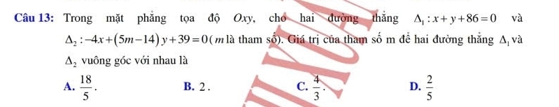 Trong mặt phẳng tọa độ Oxy, cho hai đường thắng △ _1:x+y+86=0 và
△ _2:-4x+(5m-14)y+39=0 ( m là tham số). Giá trị của tham số m để hai đường thắng A và
△ _2 vuông góc với nhau là
A.  18/5 . B. 2. C.  4/3 . D.  2/5 