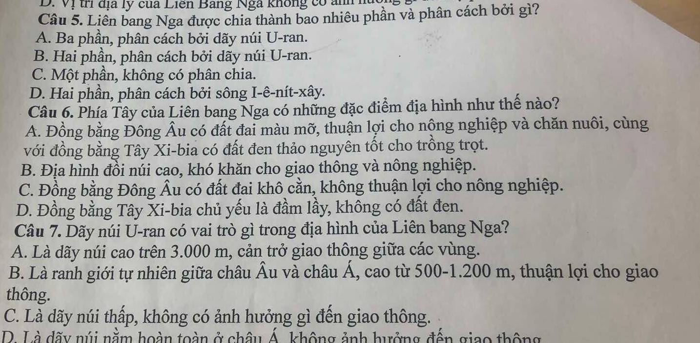 Vị trí địa lý của Liên Bang Nga không có ảnh hà
Câu 5. Liên bang Nga được chia thành bao nhiêu phần và phân cách bởi gì?
A. Ba phần, phân cách bởi dãy núi U-ran.
B. Hai phần, phân cách bởi dãy núi U-ran.
C. Một phần, không có phân chia.
D. Hai phần, phân cách bởi sông I-ê-nít-xây.
Câu 6. Phía Tây của Liên bang Nga có những đặc điểm địa hình như thế nào?
A. Đồng bằng Đông Âu có đất đai màu mỡ, thuận lợi cho nộng nghiệp và chăn nuôi, cùng
với đồng bằng Tây Xi-bia có đất đen thảo nguyên tốt cho trồng trọt.
B. Địa hình đồi núi cao, khó khăn cho giao thông và nông nghiệp.
C. Đồng bằng Đông Âu có đất đai khô cằn, không thuận lợi cho nông nghiệp.
D. Đồng bằng Tây Xi-bia chủ yếu là đầm lầy, không có đất đen.
Câu 7. Dãy núi U-ran có vai trò gì trong địa hình của Liên bang Nga?
A. Là dãy núi cao trên 3.000 m, cản trở giao thông giữa các vùng.
B. Là ranh giới tự nhiên giữa châu Âu và châu Á, cao từ 500-1.200 m, thuận lợi cho giao
thông.
C. Là dãy núi thấp, không có ảnh hưởng gì đến giao thông.
D. Là dãy núi nằm hoàn toàn ở châu Á. không ảnh hưởng đến giao thông