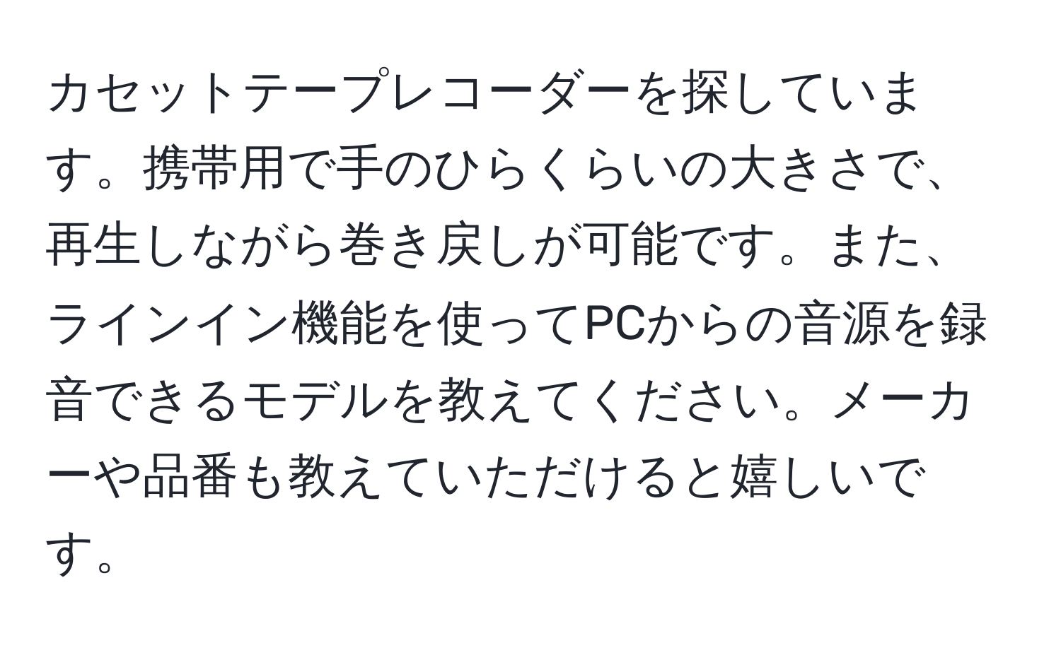 カセットテープレコーダーを探しています。携帯用で手のひらくらいの大きさで、再生しながら巻き戻しが可能です。また、ラインイン機能を使ってPCからの音源を録音できるモデルを教えてください。メーカーや品番も教えていただけると嬉しいです。