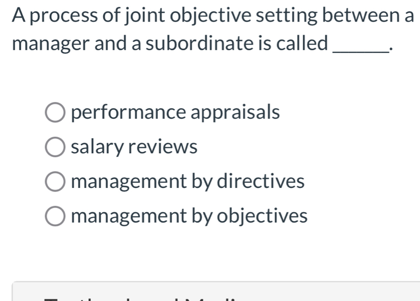 A process of joint objective setting between a
manager and a subordinate is called_
.
performance appraisals
salary reviews
management by directives
management by objectives