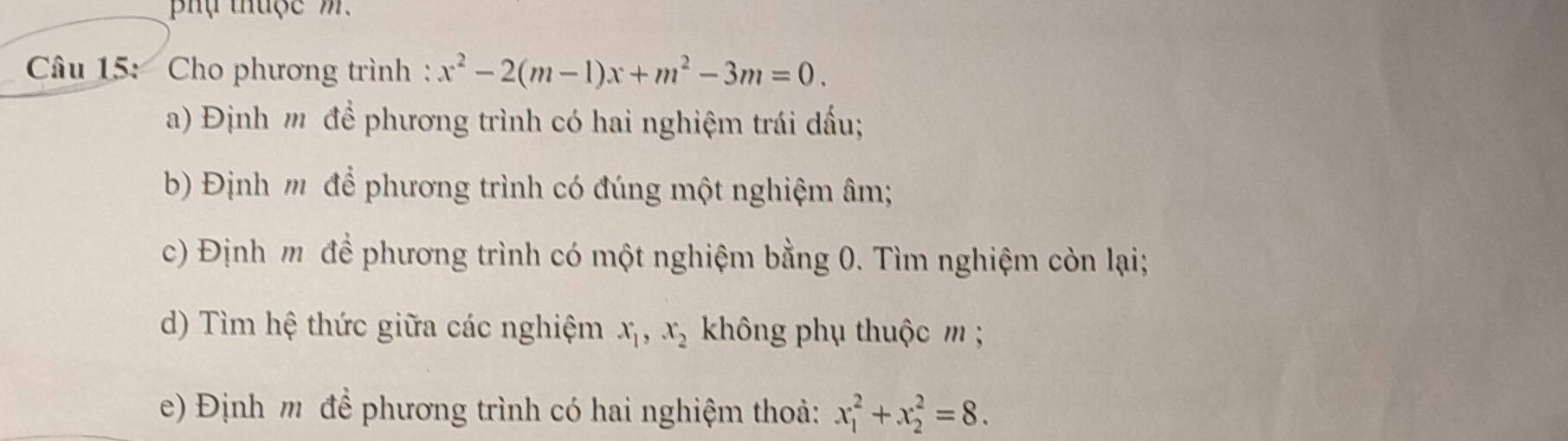 ụ thuộc m.
Câu 15: Cho phương trình : x^2-2(m-1)x+m^2-3m=0. 
a) Định m để phương trình có hai nghiệm trái dấu;
) Định m để phương trình có đúng một nghiệm âm;
c) Định m để phương trình có một nghiệm bằng 0. Tìm nghiệm còn lại;
d) Tìm hệ thức giữa các nghiệm x_1, x_2 không phụ thuộc m;
e) Định m để phương trình có hai nghiệm thoả: x_1^2+x_2^2=8.