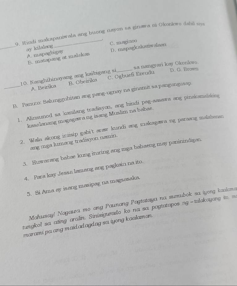 Hindi makapaniwala ang buong nayon sa ginawa ni Okonkwo dahil siya
_ay kilalang
A. mapagbigay C. maginoo
B. matapang at malakas D. mapagkakatiwalaan
sa nangyari kay Okonkwo.
10. Nanghihinayang ang kaibigang si_
D. G. Brown
A. Beirika B. Obeirika C. Ogbuefi Ezeudu
_B. Panuto: Salungguhitan ang pang-ugnay na ginamit sa pangungusap.
1. Alinsunod sa kanilang tradisyon, ang hindi pag-aasawa ang pinakamalaking
kasalanang magagawang isang Muslim na babae.
2. Wala akong iniisip gabi't araw kundi ang makagawa ng paraang malabanan
ang mga lumang tradisyon namin.
3. Huwarang babae kung ituring ang mga babaeng may paninindigan.
4. Para kay Jessa lamang ang pagkain na ito.
5. Si Ama ay isang masipag na magsasaka.
Mahusay! Nagawa mo ang Paunang Pagtataya na sumubok sa iyong kaalama
tungkol sa ating aralin. Sinisigurado ko na sa pogtatapos ng-talakayang ito, ma
marami pa ang maidadagdag sa iyong kaalaman.