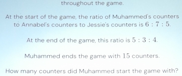 throughout the game 
At the start of the game, the ratio of Muhammed's counters 
to Annabel's counters to Jessie's counters is 6:7:5. 
At the end of the game, this ratio is 5:3:4. 
Muhammed ends the game with 15 counters. 
How many counters did Muhammed start the game with?