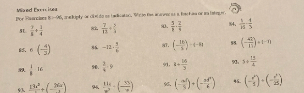 Mixed Exercises 
For Exercises 81-96, multiply or divide as indicated. Write the answer as a fraction or an integer. 
81.  7/8 /  1/4  82.  7/12 + 5/3  83.  5/8 ·  2/9  84.  1/16 ·  4/3 
85. 6· (- 4/3 ) 86. -12·  5/6  87. (- 16/5 )/ (-8) 88. (- 42/11 )/ (-7)
89.  1/8 · 16 90.  2/3 · 9 91. 8/  16/3  92. 5+ 15/4 
93.  13x^2/2 / (- 26x/3 ) 94.  11z/w^3 / (- 33/w ) 95. (- ad/3 )/ (- ad^2/6 ) 96. (- c^2/5 )/ (- c^3/25 )