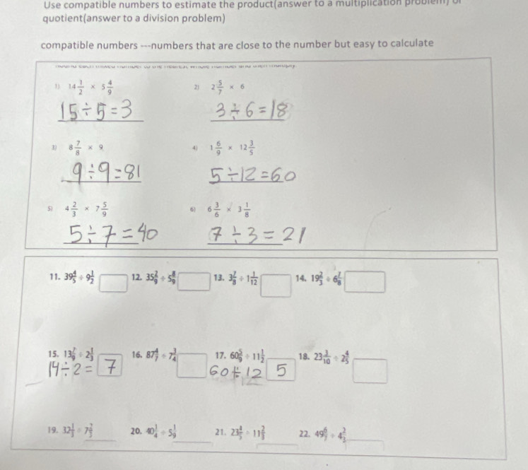 Use compatible numbers to estimate the product(answer to a multiplication problem) o 
quotient(answer to a division problem) 
compatible numbers ---numbers that are close to the number but easy to calculate 
1) 14 1/2 * 5 4/9  2 5/7 * 6
2) 
__ 
3) 8 7/8 * 9 1 6/9 * 12 3/5 
4) 
_ 
_ 
5) 4 2/3 * 7 5/9  6 6 3/6 * 3 1/8 
_ 
_ 
11. 39 4/5 / 9 1/2 □ 12. 35 2/9 / 5 8/9  □ 13. 3 7/8 / 1 1/12  □ 14. 19 2/3 / 6 7/8 □
15. 13 7/9 / 2 1/3  16. 87 4/7 / 7 3/4  17, 60 5/9 / 11 1/2  18. 23 3/10 / 2 4/5 
19. 32 1/3 / 7 2/3  _ 20. 40 1/4 / 5 1/9  21. 23 4/5 / 11 2/3  22. 49 6/7 / 4 2/3 