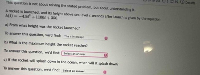 Details 
This question is not about solving the stated problem, but about understanding it.
h(t)=-4.9t^2+1100t+350. ght above sea level t seconds after launch is given by the equation . 
a) From what height was the rocket launched? 
To answer this question, we'd find: The h intercept 
b) What is the maximum height the rocket reaches? 
To answer this question, we'd find: Select an answer 
c) if the rocket will splash down in the ocean, when will it splash down? 
To answer this question, we'd find: Select an answer